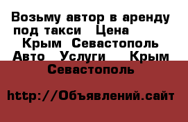 Возьму автор в аренду под такси › Цена ­ 700 - Крым, Севастополь Авто » Услуги   . Крым,Севастополь